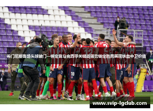 希门尼斯客场头球破门一锤定音马竞西甲关键战强势锁定胜局展现铁血中卫价值