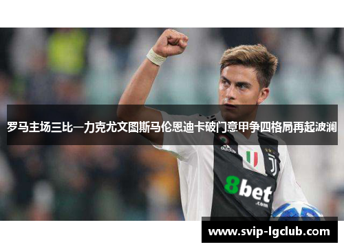 罗马主场三比一力克尤文图斯马伦恩迪卡破门意甲争四格局再起波澜