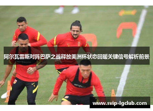 阿尔瓦雷斯对阵巴萨之战释放美洲杯状态回暖关键信号解析前景
