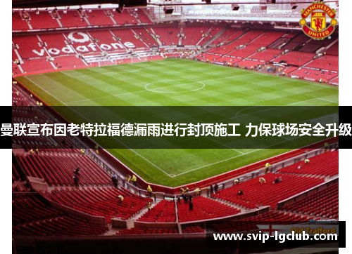 曼联宣布因老特拉福德漏雨进行封顶施工 力保球场安全升级