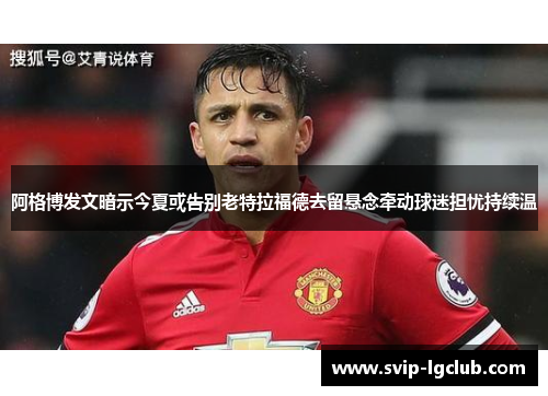 阿格博发文暗示今夏或告别老特拉福德去留悬念牵动球迷担忧持续温